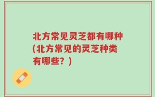 北方常见灵芝都有哪种(北方常见的灵芝种类有哪些？)