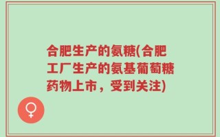 合肥生产的氨糖(合肥工厂生产的氨基葡萄糖药物上市，受到关注)