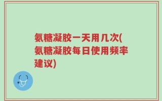 氨糖凝胶一天用几次(氨糖凝胶每日使用频率建议)