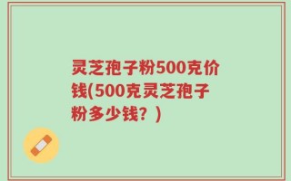 灵芝孢子粉500克价钱(500克灵芝孢子粉多少钱？)