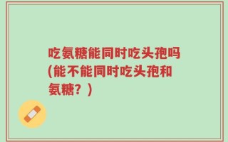 吃氨糖能同时吃头孢吗(能不能同时吃头孢和氨糖？)