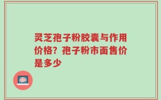 灵芝孢子粉胶囊与作用价格？孢子粉市面售价是多少