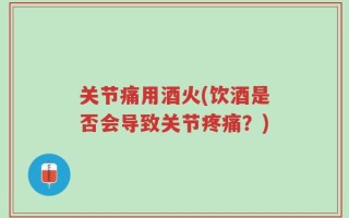 关节痛用酒火(饮酒是否会导致关节疼痛？)