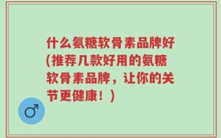 什么氨糖软骨素品牌好(推荐几款好用的氨糖软骨素品牌，让你的关节更健康！)