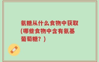 氨糖从什么食物中获取(哪些食物中含有氨基葡萄糖？)