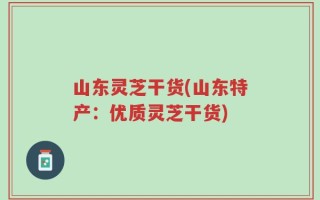 山东灵芝干货(山东特产：优质灵芝干货)