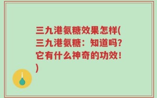 三九港氨糖效果怎样(三九港氨糖：知道吗？它有什么神奇的功效！)
