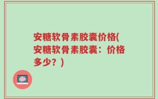 安糖软骨素胶囊价格(安糖软骨素胶囊：价格多少？)