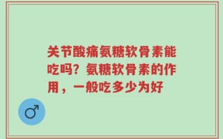关节酸痛氨糖软骨素能吃吗？氨糖软骨素的作用，一般吃多少为好