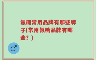 氨糖常用品牌有那些牌子(常用氨糖品牌有哪些？)