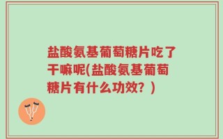 盐酸氨基葡萄糖片吃了干嘛呢(盐酸氨基葡萄糖片有什么功效？)