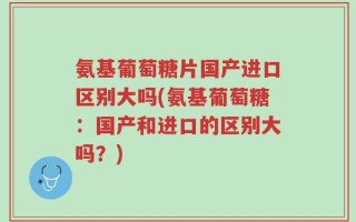 氨基葡萄糖片国产进口区别大吗(氨基葡萄糖：国产和进口的区别大吗？)