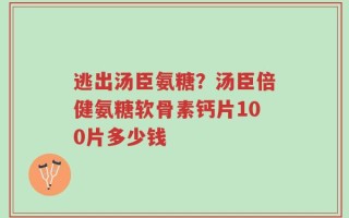 逃出汤臣氨糖？汤臣倍健氨糖软骨素钙片100片多少钱