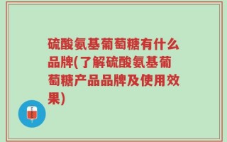 硫酸氨基葡萄糖有什么品牌(了解硫酸氨基葡萄糖产品品牌及使用效果)