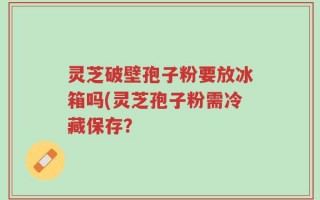 灵芝破壁孢子粉要放冰箱吗(灵芝孢子粉需冷藏保存？