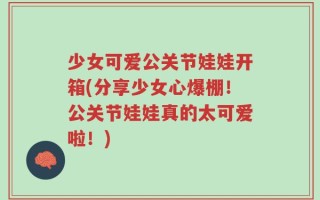 少女可爱公关节娃娃开箱(分享少女心爆棚！公关节娃娃真的太可爱啦！)