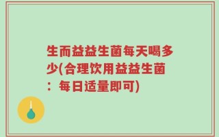 生而益益生菌每天喝多少(合理饮用益益生菌：每日适量即可)