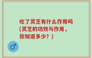 吃了灵芝有什么作用吗(灵芝的功效与作用，你知道多少？)