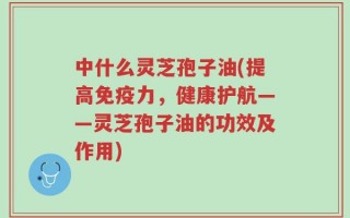 中什么灵芝孢子油(提高免疫力，健康护航——灵芝孢子油的功效及作用)