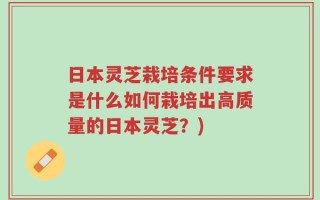 日本灵芝栽培条件要求是什么如何栽培出高质量的日本灵芝？)
