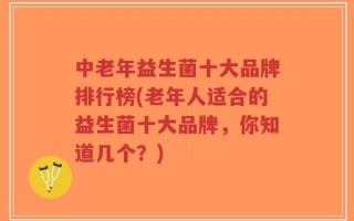 中老年益生菌十大品牌排行榜(老年人适合的益生菌十大品牌，你知道几个？)