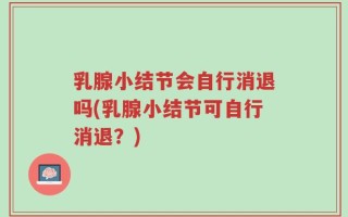 乳腺小结节会自行消退吗(乳腺小结节可自行消退？)