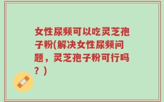 女性尿频可以吃灵芝孢子粉(解决女性尿频问题，灵芝孢子粉可行吗？)