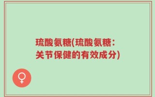 琉酸氨糖(琉酸氨糖：关节保健的有效成分)
