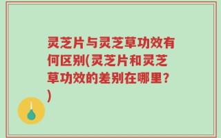 灵芝片与灵芝草功效有何区别(灵芝片和灵芝草功效的差别在哪里？)