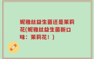 妮雅丝益生菌还是茉莉花(妮雅丝益生菌新口味：茉莉花！)