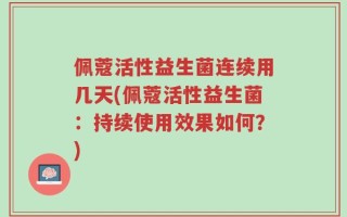 佩蔻活性益生菌连续用几天(佩蔻活性益生菌：持续使用效果如何？)