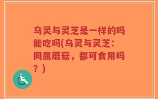 乌灵与灵芝是一样的吗能吃吗(乌灵与灵芝：同属蘑菇，都可食用吗？)