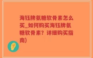 海钰牌氨糖软骨素怎么买_如何购买海钰牌氨糖软骨素？详细购买指南)