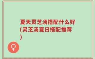 夏天灵芝汤搭配什么好(灵芝汤夏日搭配推荐)