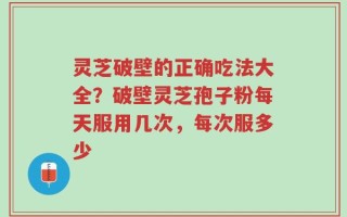 灵芝破壁的正确吃法大全？破壁灵芝孢子粉每天服用几次，每次服多少