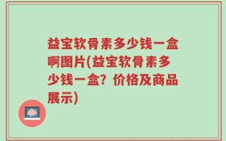 益宝软骨素多少钱一盒啊图片(益宝软骨素多少钱一盒？价格及商品展示)