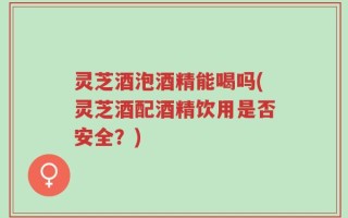 灵芝酒泡酒精能喝吗(灵芝酒配酒精饮用是否安全？)