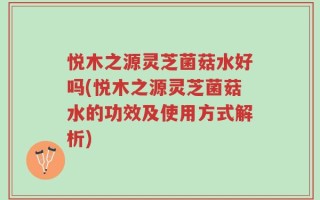 悦木之源灵芝菌菇水好吗(悦木之源灵芝菌菇水的功效及使用方式解析)