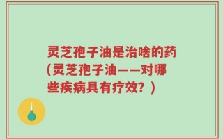 灵芝孢子油是治啥的药(灵芝孢子油——对哪些疾病具有疗效？)