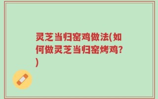 灵芝当归窑鸡做法(如何做灵芝当归窑烤鸡？)