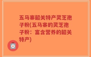 五马寨韶关特产灵芝孢子粉(五马寨的灵芝孢子粉：富含营养的韶关特产)