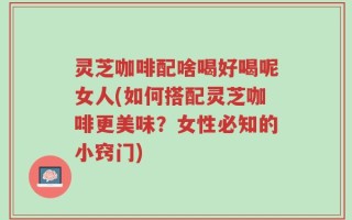 灵芝咖啡配啥喝好喝呢女人(如何搭配灵芝咖啡更美味？女性必知的小窍门)