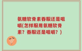 氨糖软骨素吞服还是咀嚼(怎样服用氨糖软骨素？吞服还是咀嚼？)
