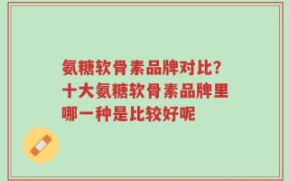 氨糖软骨素品牌对比？十大氨糖软骨素品牌里哪一种是比较好呢