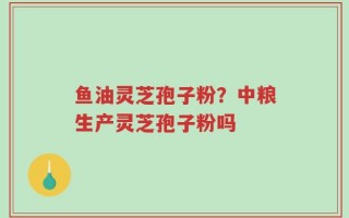 鱼油灵芝孢子粉？中粮生产灵芝孢子粉吗