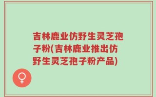 吉林鹿业仿野生灵芝孢子粉(吉林鹿业推出仿野生灵芝孢子粉产品)