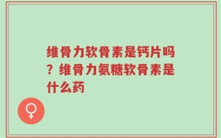 维骨力软骨素是钙片吗？维骨力氨糖软骨素是什么药