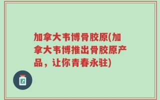 加拿大韦博骨胶原(加拿大韦博推出骨胶原产品，让你青春永驻)
