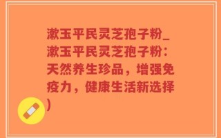 漱玉平民灵芝孢子粉_漱玉平民灵芝孢子粉：天然养生珍品，增强免疫力，健康生活新选择)