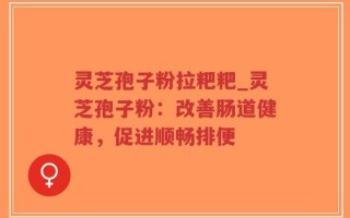 灵芝孢子粉拉粑粑_灵芝孢子粉：改善肠道健康，促进顺畅排便